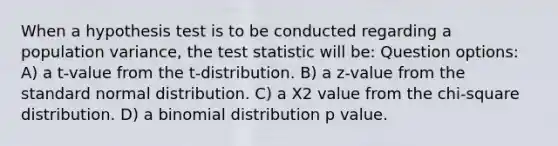 When a hypothesis test is to be conducted regarding a population variance, the test statistic will be: Question options: A) a t-value from the t-distribution. B) a z-value from the standard normal distribution. C) a Χ2 value from the chi-square distribution. D) a binomial distribution p value.