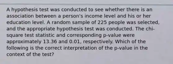 A hypothesis test was conducted to see whether there is an association between a person's income level and his or her education level. A random sample of 225 people was selected, and the appropriate hypothesis test was conducted. The chi-square test statistic and corresponding p-value were approximately 13.36 and 0.01, respectively. Which of the following is the correct interpretation of the p-value in the context of the test?