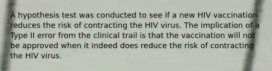 A hypothesis test was conducted to see if a new HIV vaccination reduces the risk of contracting the HIV virus. The implication of a Type II error from the clinical trail is that the vaccination will not be approved when it indeed does reduce the risk of contracting the HIV virus.