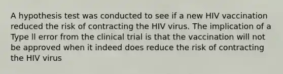 A hypothesis test was conducted to see if a new HIV vaccination reduced the risk of contracting the HIV virus. The implication of a Type ll error from the clinical trial is that the vaccination will not be approved when it indeed does reduce the risk of contracting the HIV virus