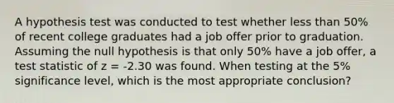 A hypothesis test was conducted to test whether less than​ 50% of recent college graduates had a job offer prior to graduation. Assuming the null hypothesis is that only​ 50% have a job​ offer, a test statistic of z​ = -2.30 was found. When testing at the​ 5% significance​ level, which is the most appropriate​ conclusion?