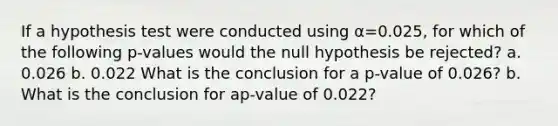 If a hypothesis test were conducted using α=0.025​, for which of the following​ p-values would the null hypothesis be​ rejected? a. 0.026 b. 0.022 What is the conclusion for a​ p-value of 0.026​? b. What is the conclusion for a​p-value of 0.022​?