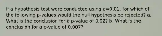 If a hypothesis test were conducted using a=0.01​, for which of the following​ p-values would the null hypothesis be​ rejected? a. What is the conclusion for a​ p-value of 0.02​? b. What is the conclusion for a​ p-value of 0.007​?