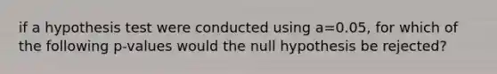 if a hypothesis test were conducted using a=0.05, for which of the following p-values would the null hypothesis be rejected?