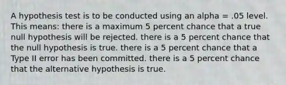 A hypothesis test is to be conducted using an alpha = .05 level. This means: there is a maximum 5 percent chance that a true null hypothesis will be rejected. there is a 5 percent chance that the null hypothesis is true. there is a 5 percent chance that a Type II error has been committed. there is a 5 percent chance that the alternative hypothesis is true.