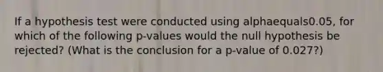 If a hypothesis test were conducted using alphaequals0.05​, for which of the following​ p-values would the null hypothesis be​ rejected? (What is the conclusion for a​ p-value of 0.027​?)