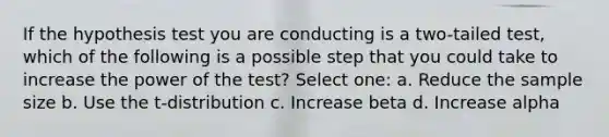 If the hypothesis test you are conducting is a two-tailed test, which of the following is a possible step that you could take to increase the power of the test? Select one: a. Reduce the sample size b. Use the t-distribution c. Increase beta d. Increase alpha