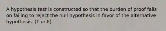 A hypothesis test is constructed so that the burden of proof falls on failing to reject the null hypothesis in favor of the alternative hypothesis. (T or F)