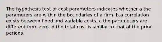 The hypothesis test of cost parameters indicates whether a.the parameters are within the boundaries of a firm. b.a correlation exists between fixed and variable costs. c.the parameters are different from zero. d.the total cost is similar to that of the prior periods.