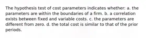 The hypothesis test of cost parameters indicates whether: a. the parameters are within the boundaries of a firm. b. a correlation exists between fixed and variable costs. c. the parameters are different from zero. d. the total cost is similar to that of the prior periods.