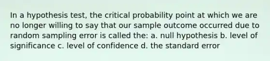 In a hypothesis test, the critical probability point at which we are no longer willing to say that our sample outcome occurred due to random sampling error is called the: a. null hypothesis b. level of significance c. level of confidence d. the standard error