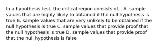 In a hypothesis test, the critical region consists of... A. sample values that are highly likely to obtained if the null hypothesis is true B. sample values that are very unlikely to be obtained if the null hypothesis is true C. sample values that provide proof that the null hypothesis is true D. sample values that provide proof that the null hypothesis is false