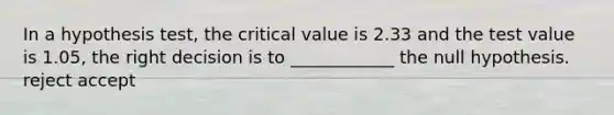 In a hypothesis test, the critical value is 2.33 and the test value is 1.05, the right decision is to ____________ the null hypothesis. reject accept