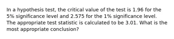 In a hypothesis test, the critical value of the test is 1.96 for the 5% significance level and 2.575 for the 1% significance level. The appropriate test statistic is calculated to be 3.01. What is the most appropriate conclusion?