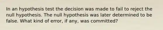 In an hypothesis test the decision was made to fail to reject the null hypothesis. The null hypothesis was later determined to be false. What kind of error, if any, was committed?