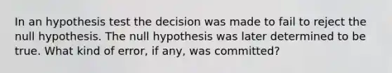 In an hypothesis test the decision was made to fail to reject the null hypothesis. The null hypothesis was later determined to be true. What kind of error, if any, was committed?