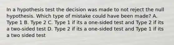 In a hypothesis test the decision was made to not reject the null hypothesis. Which type of mistake could have been made? A. Type 1 B. Type 2 C. Type 1 if its a one-sided test and Type 2 if its a two-sided test D. Type 2 if its a one-sided test and Type 1 if its a two sided test