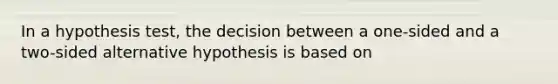 In a hypothesis test, the decision between a one-sided and a two-sided alternative hypothesis is based on