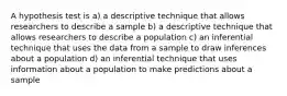 A hypothesis test is a) a descriptive technique that allows researchers to describe a sample b) a descriptive technique that allows researchers to describe a population c) an inferential technique that uses the data from a sample to draw inferences about a population d) an inferential technique that uses information about a population to make predictions about a sample