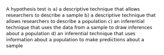 A hypothesis test is a) a descriptive technique that allows researchers to describe a sample b) a descriptive technique that allows researchers to describe a population c) an inferential technique that uses the data from a sample to draw inferences about a population d) an inferential technique that uses information about a population to make predictions about a sample