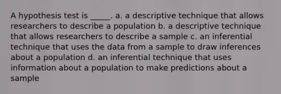 A hypothesis test is _____. a. a descriptive technique that allows researchers to describe a population b. a descriptive technique that allows researchers to describe a sample c. an inferential technique that uses the data from a sample to draw inferences about a population d. an inferential technique that uses information about a population to make predictions about a sample