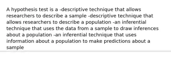 A hypothesis test is a -descriptive technique that allows researchers to describe a sample -descriptive technique that allows researchers to describe a population -an inferential technique that uses the data from a sample to draw inferences about a population -an inferential technique that uses information about a population to make predictions about a sample