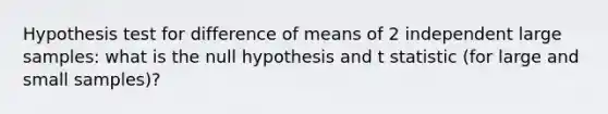 Hypothesis test for difference of means of 2 independent large samples: what is the null hypothesis and t statistic (for large and small samples)?