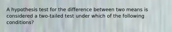 A hypothesis test for the difference between two means is considered a​ two-tailed test under which of the following​ conditions?