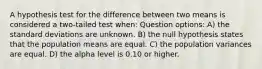 A hypothesis test for the difference between two means is considered a two-tailed test when: Question options: A) the standard deviations are unknown. B) the null hypothesis states that the population means are equal. C) the population variances are equal. D) the alpha level is 0.10 or higher.