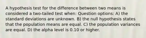 A hypothesis test for the difference between two means is considered a two-tailed test when: Question options: A) the standard deviations are unknown. B) the null hypothesis states that the population means are equal. C) the population variances are equal. D) the alpha level is 0.10 or higher.