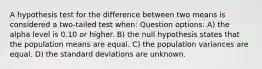 A hypothesis test for the difference between two means is considered a two-tailed test when: Question options: A) the alpha level is 0.10 or higher. B) the null hypothesis states that the population means are equal. C) the population variances are equal. D) the standard deviations are unknown.