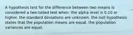 A hypothesis test for the difference between two means is considered a two-tailed test when: the alpha level is 0.10 or higher. the standard deviations are unknown. the null hypothesis states that the population means are equal. the population variances are equal.