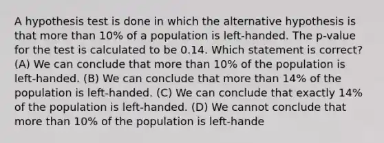 A hypothesis test is done in which the alternative hypothesis is that more than 10% of a population is left-handed. The p-value for the test is calculated to be 0.14. Which statement is correct? (A) We can conclude that more than 10% of the population is left-handed. (B) We can conclude that more than 14% of the population is left-handed. (C) We can conclude that exactly 14% of the population is left-handed. (D) We cannot conclude that more than 10% of the population is left-hande