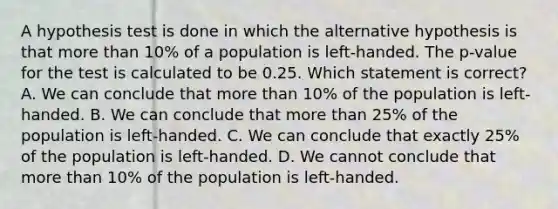 A hypothesis test is done in which the alternative hypothesis is that more than 10% of a population is left-handed. The p-value for the test is calculated to be 0.25. Which statement is correct? A. We can conclude that more than 10% of the population is left-handed. B. We can conclude that more than 25% of the population is left-handed. C. We can conclude that exactly 25% of the population is left-handed. D. We cannot conclude that more than 10% of the population is left-handed.