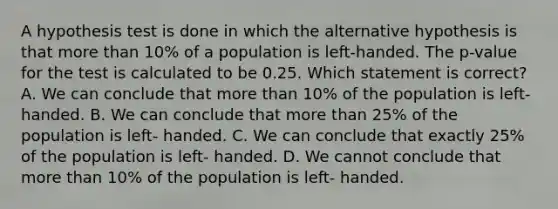 A hypothesis test is done in which the alternative hypothesis is that more than 10% of a population is left-handed. The p-value for the test is calculated to be 0.25. Which statement is correct? A. We can conclude that more than 10% of the population is left- handed. B. We can conclude that more than 25% of the population is left- handed. C. We can conclude that exactly 25% of the population is left- handed. D. We cannot conclude that more than 10% of the population is left- handed.