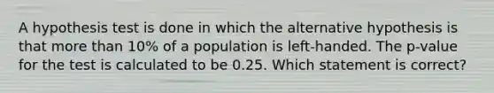 A hypothesis test is done in which the alternative hypothesis is that <a href='https://www.questionai.com/knowledge/keWHlEPx42-more-than' class='anchor-knowledge'>more than</a> 10% of a population is left-handed. The p-value for the test is calculated to be 0.25. Which statement is correct?