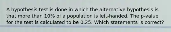 A hypothesis test is done in which the alternative hypothesis is that more than 10% of a population is left-handed. The p-value for the test is calculated to be 0.25. Which statements is correct?