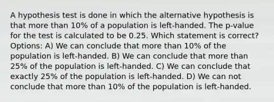 A hypothesis test is done in which the alternative hypothesis is that more than 10% of a population is left-handed. The p-value for the test is calculated to be 0.25. Which statement is correct? Options: A) We can conclude that more than 10% of the population is left-handed. B) We can conclude that more than 25% of the population is left-handed. C) We can conclude that exactly 25% of the population is left-handed. D) We can not conclude that more than 10% of the population is left-handed.