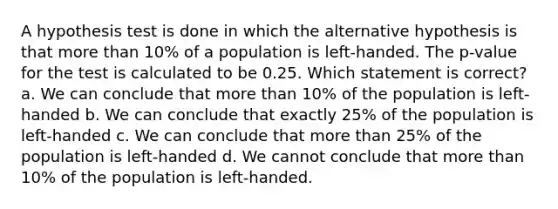 A hypothesis test is done in which the alternative hypothesis is that <a href='https://www.questionai.com/knowledge/keWHlEPx42-more-than' class='anchor-knowledge'>more than</a> 10% of a population is left-handed. The p-value for the test is calculated to be 0.25. Which statement is correct? a. We can conclude that more than 10% of the population is left-handed b. We can conclude that exactly 25% of the population is left-handed c. We can conclude that more than 25% of the population is left-handed d. We cannot conclude that more than 10% of the population is left-handed.