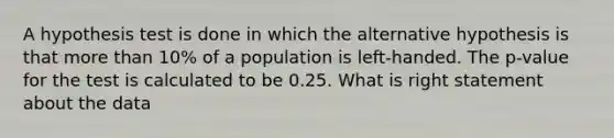 A hypothesis test is done in which the alternative hypothesis is that more than 10% of a population is left-handed. The p-value for the test is calculated to be 0.25. What is right statement about the data