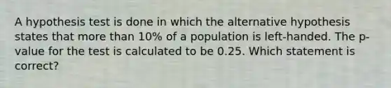 A hypothesis test is done in which the alternative hypothesis states that <a href='https://www.questionai.com/knowledge/keWHlEPx42-more-than' class='anchor-knowledge'>more than</a> 10% of a population is left-handed. The p-value for the test is calculated to be 0.25. Which statement is correct?