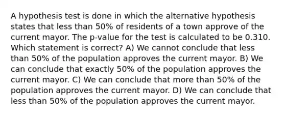 A hypothesis test is done in which the alternative hypothesis states that less than 50% of residents of a town approve of the current mayor. The p-value for the test is calculated to be 0.310. Which statement is correct? A) We cannot conclude that less than 50% of the population approves the current mayor. B) We can conclude that exactly 50% of the population approves the current mayor. C) We can conclude that more than 50% of the population approves the current mayor. D) We can conclude that less than 50% of the population approves the current mayor.