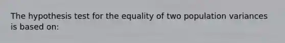 The hypothesis test for the equality of two population variances is based on: