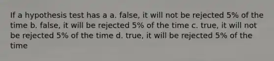 If a hypothesis test has a a. false, it will not be rejected 5% of the time b. false, it will be rejected 5% of the time c. true, it will not be rejected 5% of the time d. true, it will be rejected 5% of the time