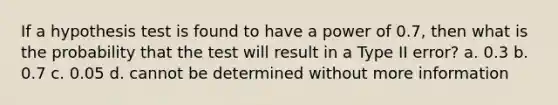 If a hypothesis test is found to have a power of 0.7, then what is the probability that the test will result in a Type II error? a. 0.3 b. 0.7 c. 0.05 d. cannot be determined without more information