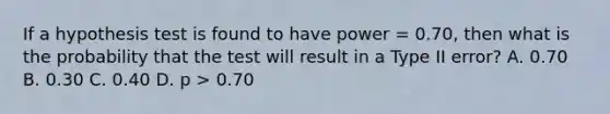 If a hypothesis test is found to have power = 0.70, then what is the probability that the test will result in a Type II error?​ A. ​0.70 B. ​0.30 C. ​0.40 D. ​p > 0.70