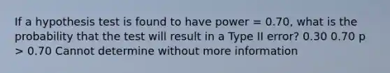 If a hypothesis test is found to have power = 0.70, what is the probability that the test will result in a Type II error? 0.30 0.70 p > 0.70 Cannot determine without more information