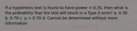 If a hypothesis test is found to have power = 0.70, then what is the probability that the test will result in a Type II error? a. 0.30 b. 0.70 c. p > 0.70 d. Cannot be determined without more information