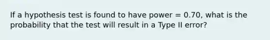 ​If a hypothesis test is found to have power = 0.70, what is the probability that the test will result in a Type II error?