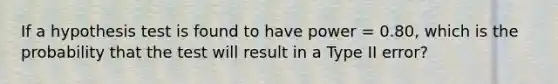 If a hypothesis test is found to have power = 0.80, which is the probability that the test will result in a Type II error?